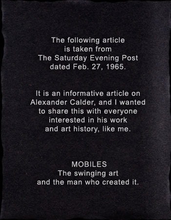 The following article is taken from The Saturday Evening Post dated Feb. 27, 1965.   It is an informative article on Alexander Calder, and I wanted to share this with everyone interested in his work and art history, like me.    † †MOBILES†† The swinging art and the man who created it. The following article is taken from The Saturday Evening Post dated Feb. 27, 1965.   It is an informative article on Alexander Calder, and I wanted to share this with everyone interested in his work and art history, like me.    † †MOBILES†† The swinging art and the man who created it. 