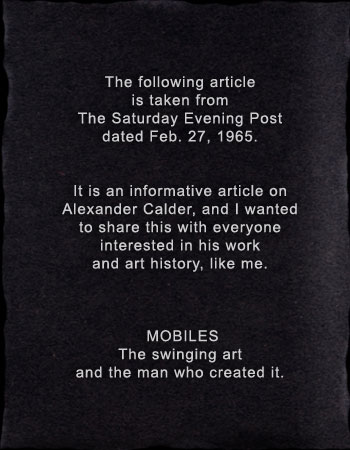 The following article is taken from The Saturday Evening Post dated Feb. 27, 1965.   It is an informative article on Alexander Calder, and I wanted to share this with everyone interested in his work and art history, like me.    &dagger; &dagger;MOBILES&dagger;&dagger; The swinging art and the man who created it. The following article is taken from The Saturday Evening Post dated Feb. 27, 1965.   It is an informative article on Alexander Calder, and I wanted to share this with everyone interested in his work and art history, like me.    &dagger; &dagger;MOBILES&dagger;&dagger; The swinging art and the man who created it. 